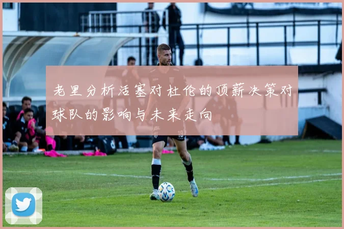 老里分析活塞对杜伦的顶薪决策对球队的影响与未来走向