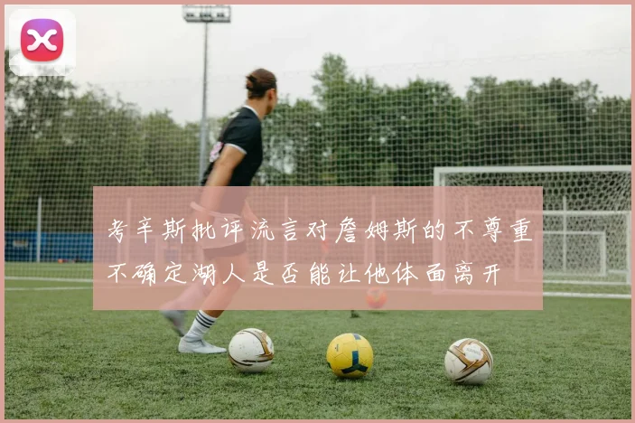 考辛斯批评流言对詹姆斯的不尊重不确定湖人是否能让他体面离开