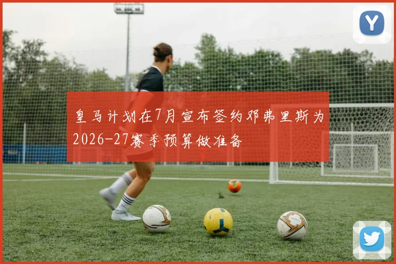 皇马计划在7月宣布签约邓弗里斯为2026-27赛季预算做准备
