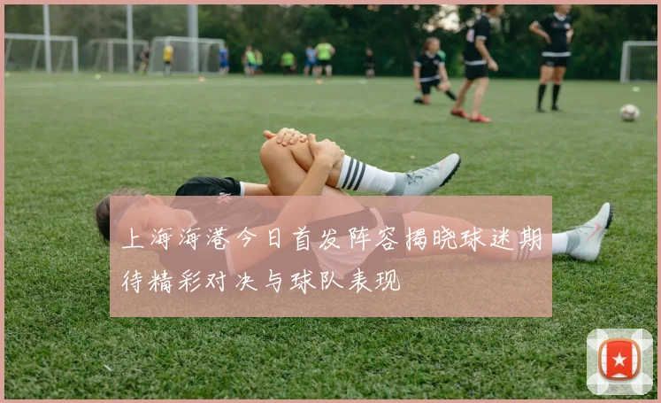上海海港今日首发阵容揭晓球迷期待精彩对决与球队表现
