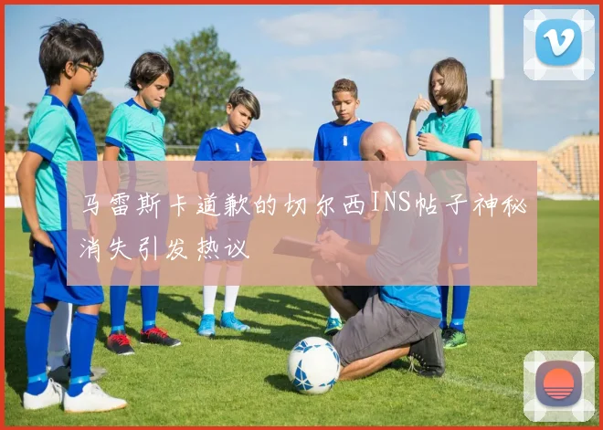 马雷斯卡道歉的切尔西INS帖子神秘消失引发热议