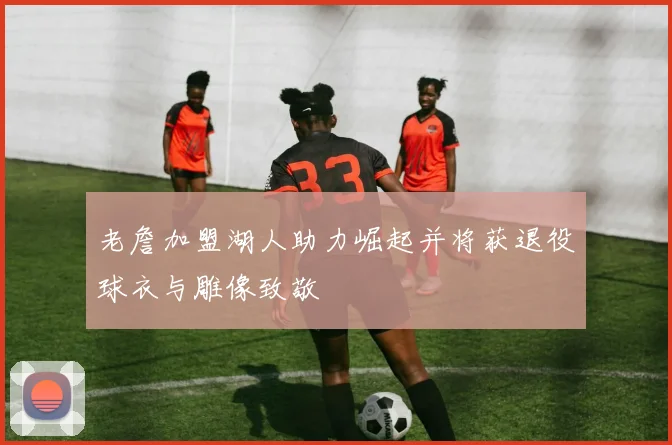 老詹加盟湖人助力崛起并将获退役球衣与雕像致敬