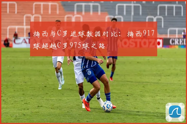 梅西与C罗进球数据对比：梅西917球超越C罗975球之路