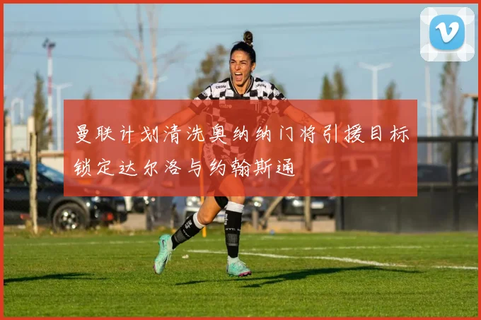 曼联计划清洗奥纳纳门将引援目标锁定达尔洛与约翰斯通