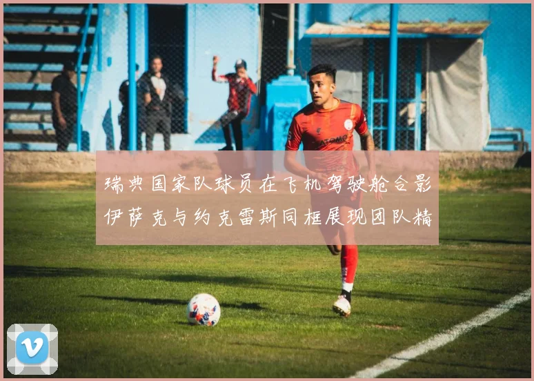 瑞典国家队球员在飞机驾驶舱合影伊萨克与约克雷斯同框展现团队精神