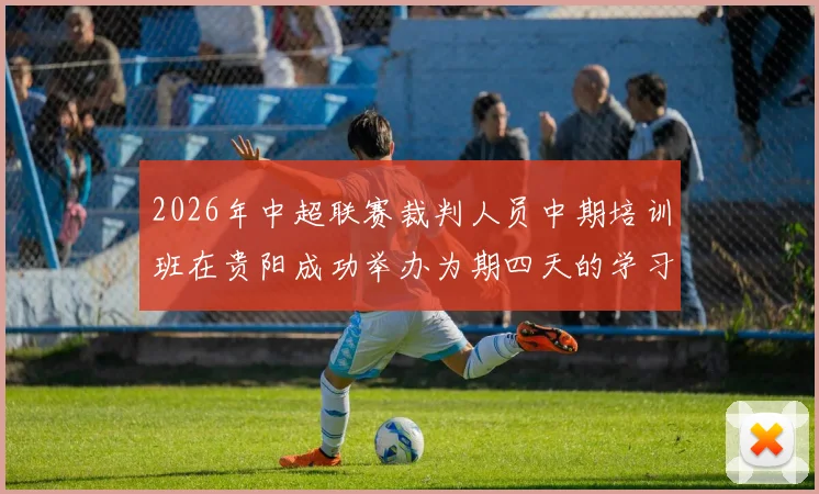 2026年中超联赛裁判人员中期培训班在贵阳成功举办为期四天的学习与交流活动