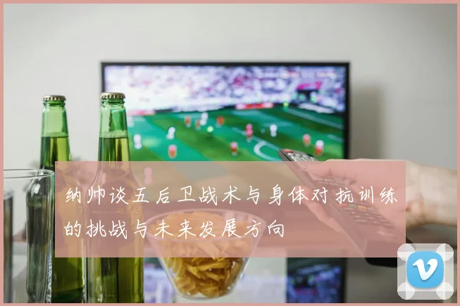 纳帅谈五后卫战术与身体对抗训练的挑战与未来发展方向